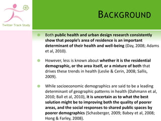 B ACKGROUND
   Both public health and urban design research consistently
    show that people’s area of residence is an important
    determinant of their health and well-being (Day, 2008; Adams
    et al, 2010).

   However, less is known about whether it is the residential
    demographic, or the area itself, or a mixture of both that
    drives these trends in health (Leslie & Cerin, 2008; Sallis,
    2009).

   While socioeconomic demographics are said to be a leading
    determinant of geographic patterns in health (Dahmann et al,
    2010; Ball et al, 2010), it is uncertain as to what the best
    solution might be to improving both the quality of poorer
    areas, and the social responses to shared public spaces by
    poorer demographics (Schasberger, 2009; Babey et al, 2008;
    Hong & Farley, 2008).
 
