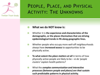 P EOPLE , P LACE , AND P HYSICAL
A CTIVITY: T HE U NKNOWNS

   What we do NOT know is:
   Whether it is the experience and characteristics of the
    demographic, or the places themselves that are driving
    epidemiological trends in PA along geographic lines.

   Whether people who occupy more well-off neighbourhoods
    always have increased access to opportunities to be
    physically active.

   To what extent the place matters at all in terms of how
    physically active people are likely to be – ie do ‘people
    clusters’ explain health patterns?

   What the complex communication and interactive
    processes (between people and places) are that sustain
    such predictable patterns in physical activity.
 