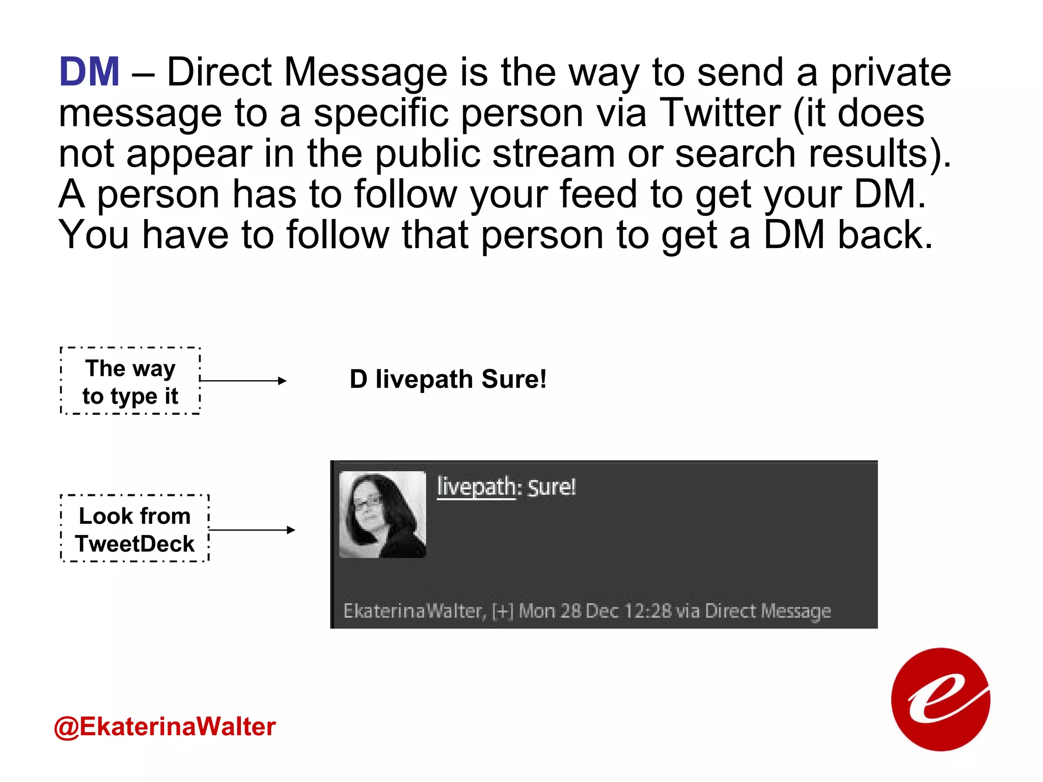 DM  – Direct Message is the way to send a private message to a specific person via Twitter (it does not appear in the public stream or search results). A person has to follow your feed to get your DM. You have to follow that person to get a DM back.  @EkaterinaWalter The way to type it Look from TweetDeck D livepath Sure! 