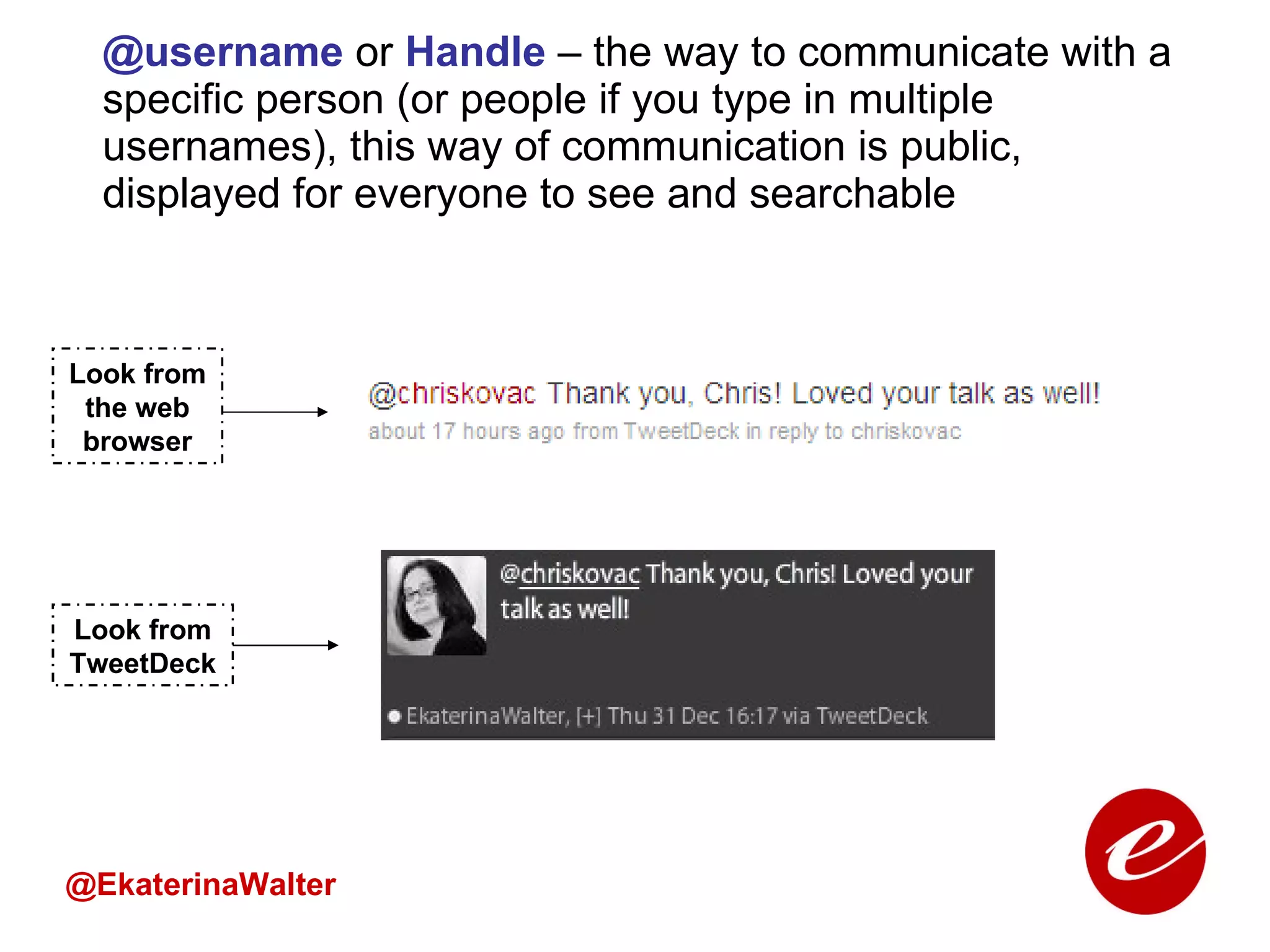 @username  or  Handle  – the way to communicate with a specific person (or people if you type in multiple usernames), this way of communication is public, displayed for everyone to see and searchable @EkaterinaWalter Look from TweetDeck Look from the web browser 