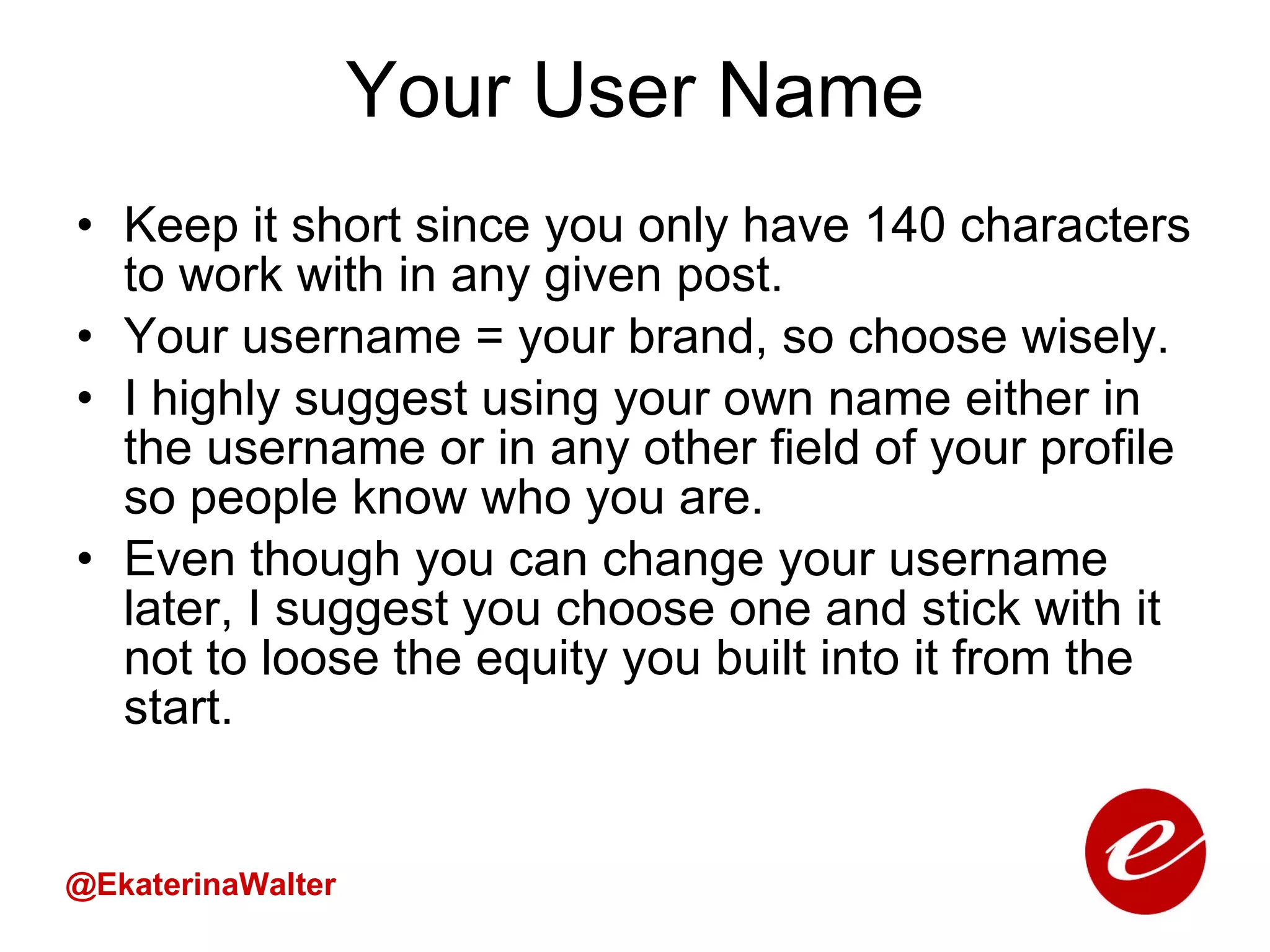Your User Name Keep it short since you only have 140 characters to work with in any given post. Your username = your brand, so choose wisely. I highly suggest using your own name either in the username or in any other field of your profile so people know who you are. Even though you can change your username later, I suggest you choose one and stick with it not to loose the equity you built into it from the start. @EkaterinaWalter 
