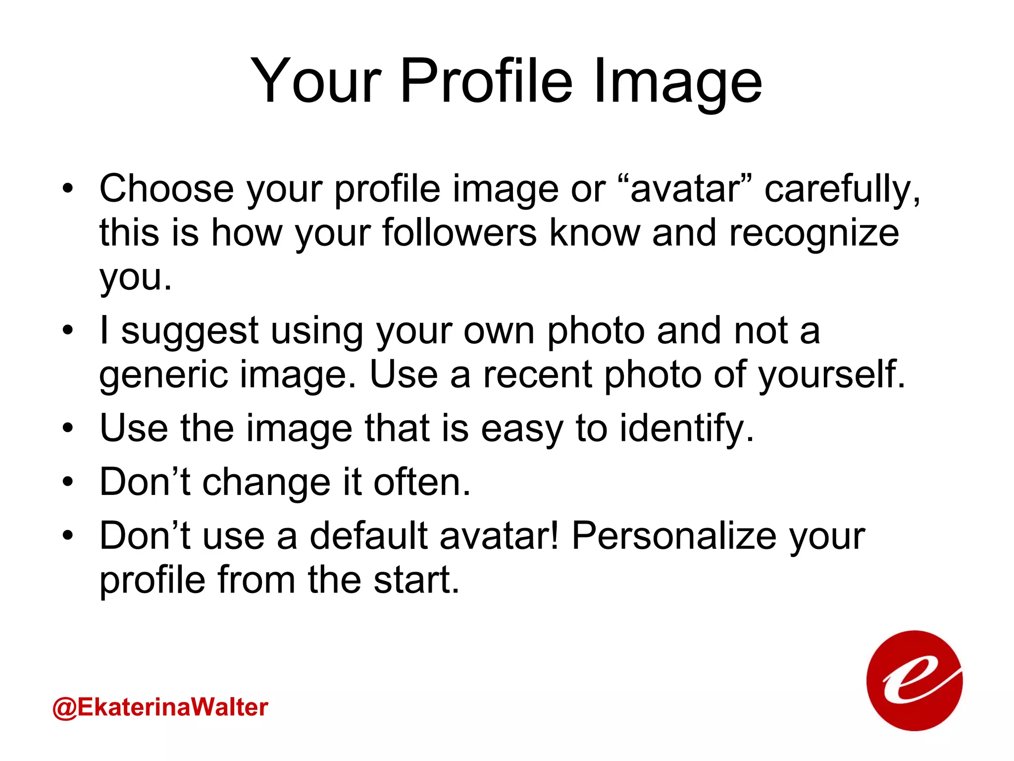 Your Profile Image Choose your profile image or “avatar” carefully, this is how your followers know and recognize you.  I suggest using your own photo and not a generic image. Use a recent photo of yourself.  Use the image that is easy to identify. Don’t change it often.  Don’t use a default avatar! Personalize your profile from the start.  @EkaterinaWalter 