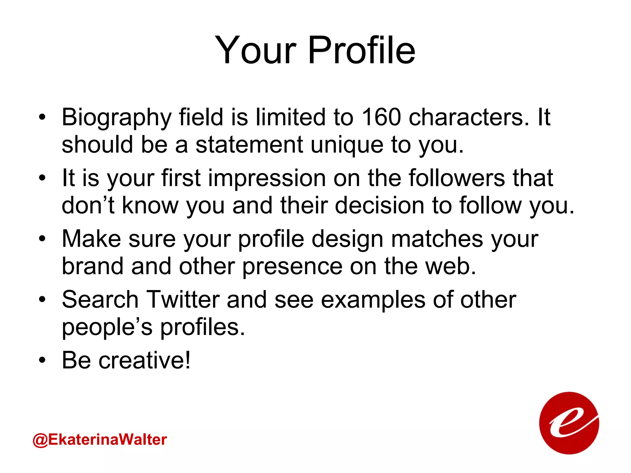 Your Profile Biography field is limited to 160 characters. It should be a statement unique to you. It is your first impression on the followers that don’t know you and their decision to follow you. Make sure your profile design matches your brand and other presence on the web. Search Twitter and see examples of other people’s profiles.  Be creative! @EkaterinaWalter 