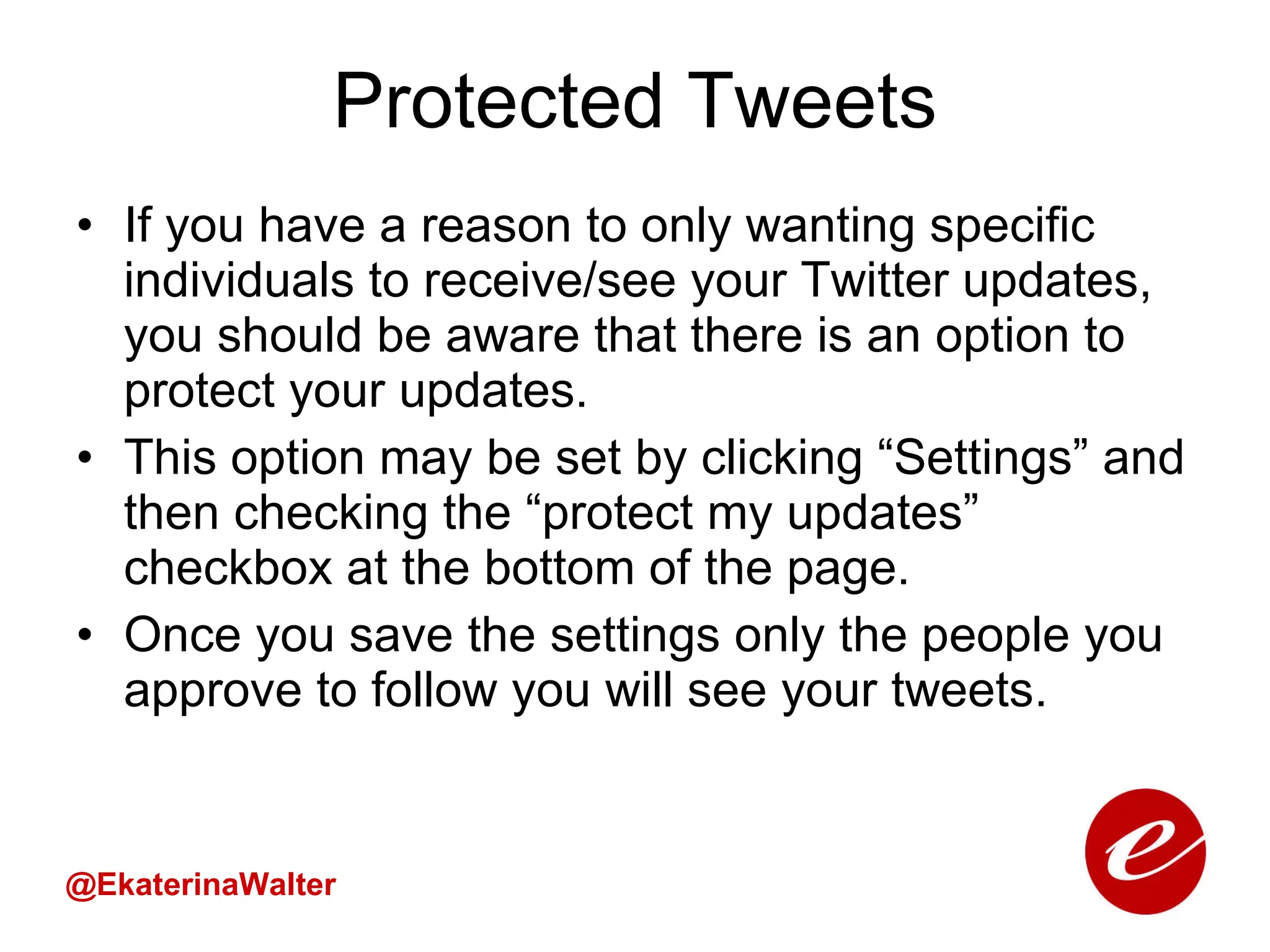 Protected Tweets If you have a reason to only wanting specific individuals to receive/see your Twitter updates, you should be aware that there is an option to protect your updates.  This option may be set by clicking “Settings” and then checking the “protect my updates” checkbox at the bottom of the page.  Once you save the settings only the people you approve to follow you will see your tweets.  @EkaterinaWalter 