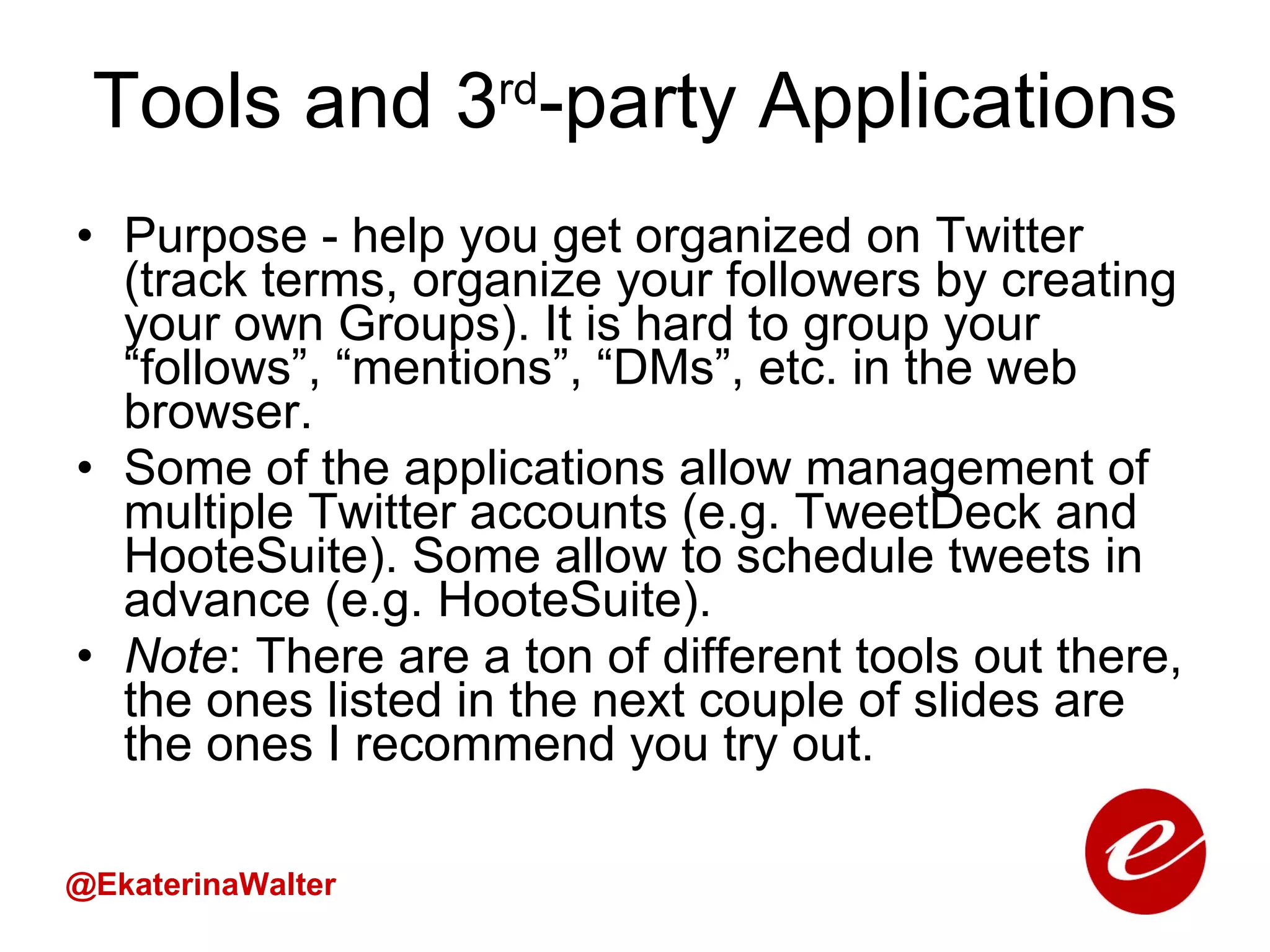 Tools and 3 rd -party Applications Purpose - help you get organized on Twitter (track terms, organize your followers by creating your own Groups). It is hard to group your “follows”, “mentions”, “DMs”, etc. in the web browser. Some of the applications allow management of multiple Twitter accounts (e.g. TweetDeck and HooteSuite). Some allow to schedule tweets in advance (e.g. HooteSuite).  Note : There are a ton of different tools out there, the ones listed in the next couple of slides are the ones I recommend you try out. @EkaterinaWalter 