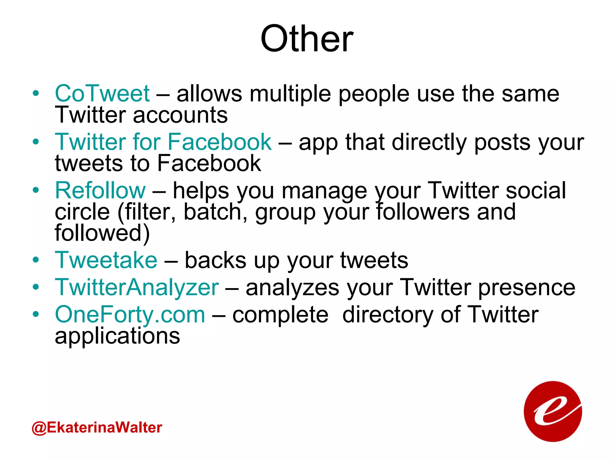 Other CoTweet  – allows multiple people use the same Twitter accounts  Twitter for Facebook  – app that directly posts your tweets to Facebook Refollow   – helps you manage your Twitter social circle (filter, batch, group your followers and followed) Tweetake   – backs up your tweets TwitterAnalyzer  – analyzes your Twitter presence OneForty.com   – complete  directory of Twitter applications  @EkaterinaWalter 