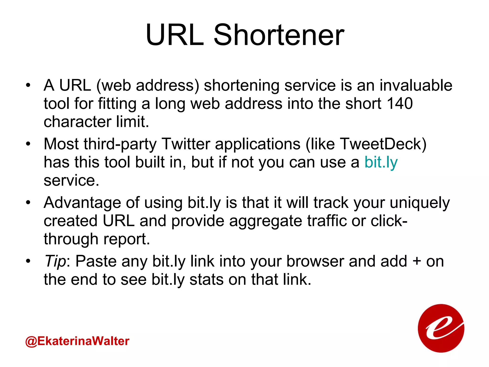 URL Shortener A URL (web address) shortening service is an invaluable tool for fitting a long web address into the short 140 character limit.  Most third-party Twitter applications (like TweetDeck) has this tool built in, but if not you can use a  bit.ly  service.  Advantage of using bit.ly is that it will track your uniquely created URL and provide aggregate traffic or click-through report. Tip : Paste any bit.ly link into your browser and add + on the end to see bit.ly stats on that link. @EkaterinaWalter 