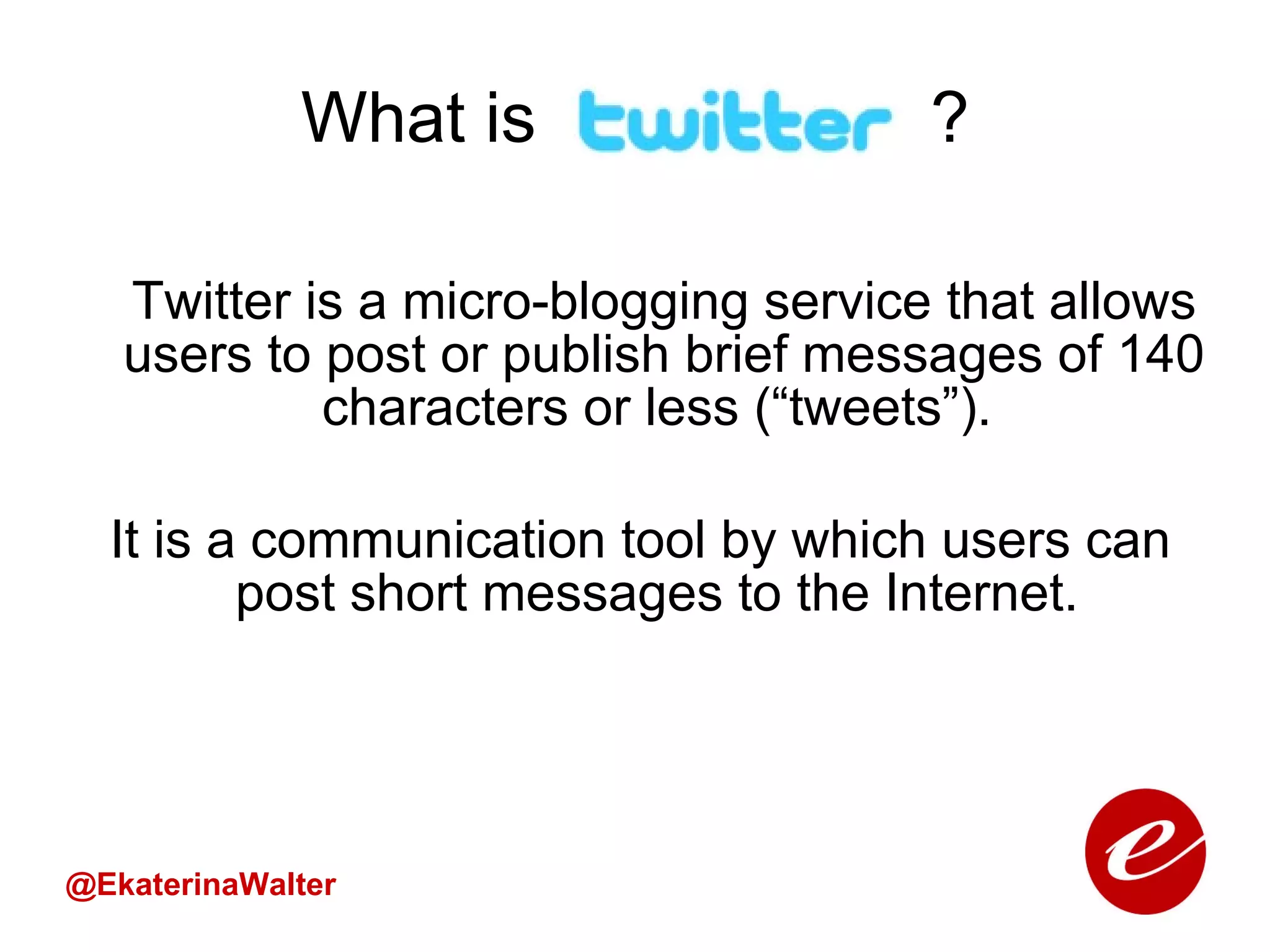 What is  ? Twitter is a micro-blogging service that allows users to post or publish brief messages of 140 characters or less (“tweets”).  It is a communication tool by which users can post short messages to the Internet.  @EkaterinaWalter 
