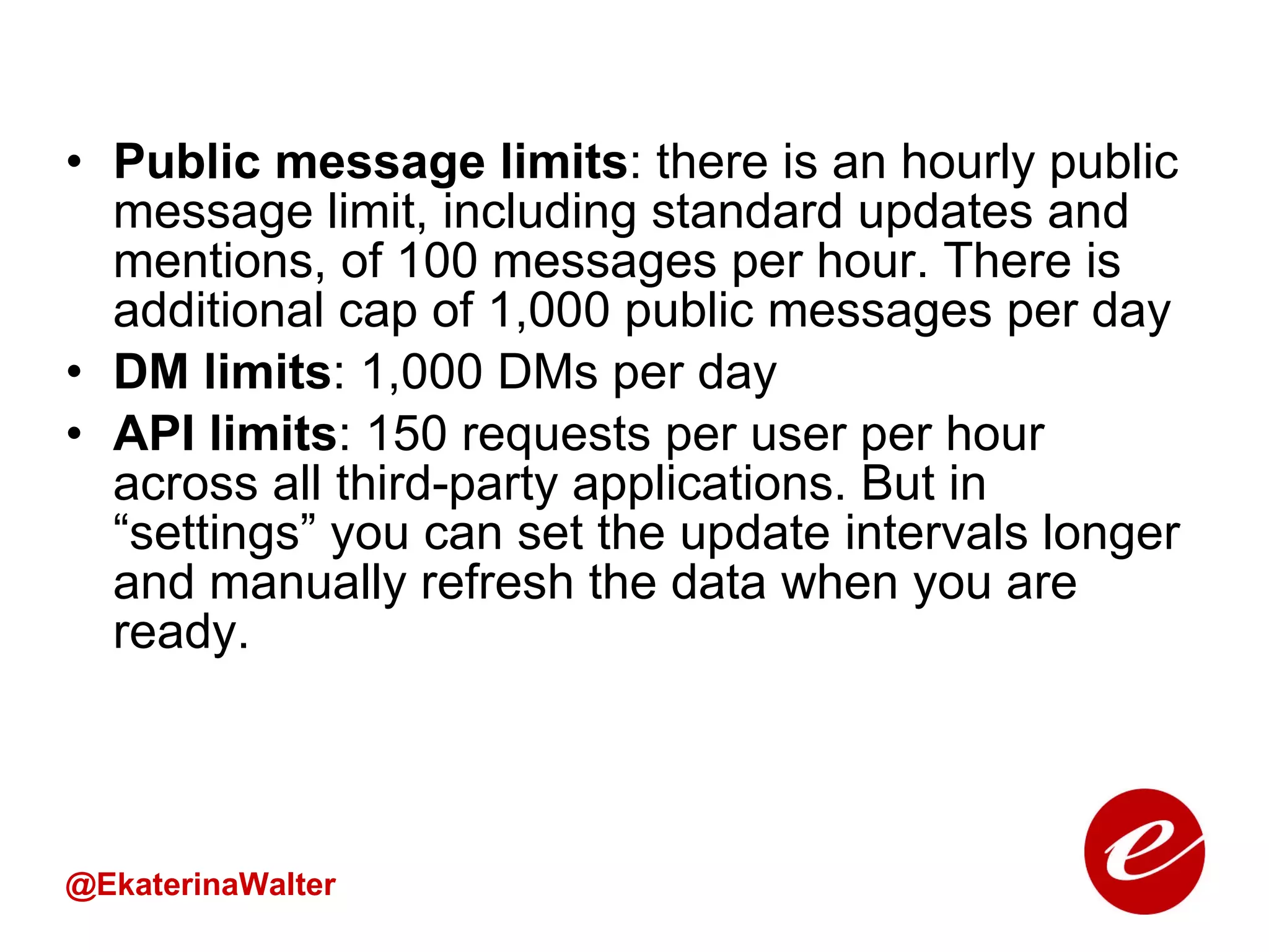Public message limits : there is an hourly public message limit, including standard updates and mentions, of 100 messages per hour. There is additional cap of 1,000 public messages per day DM limits : 1,000 DMs per day API limits : 150 requests per user per hour across all third-party applications. But in “settings” you can set the update intervals longer and manually refresh the data when you are ready. @EkaterinaWalter 