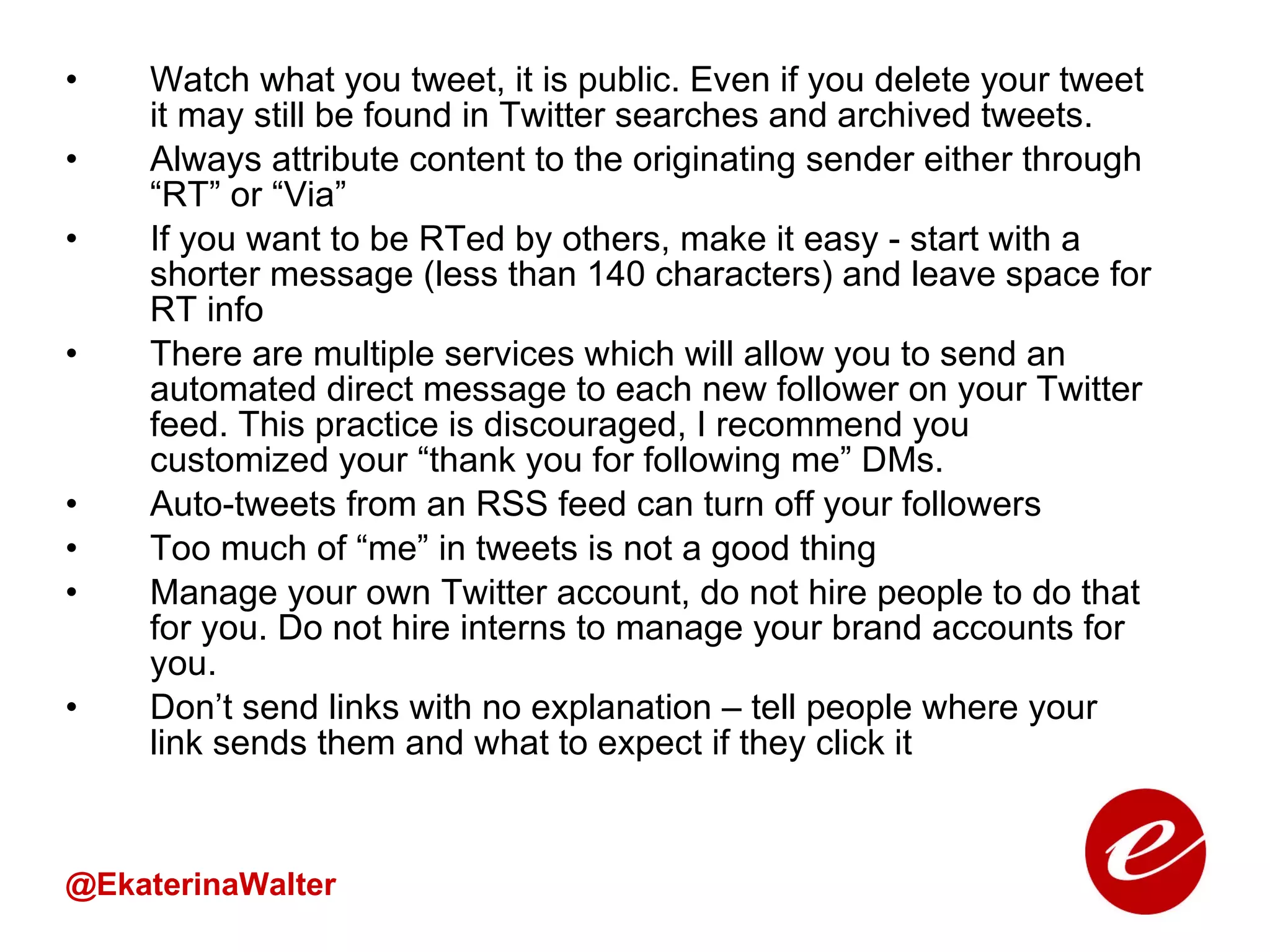 Watch what you tweet, it is public. Even if you delete your tweet it may still be found in Twitter searches and archived tweets. Always attribute content to the originating sender either through “RT” or “Via” If you want to be RTed by others, make it easy - start with a shorter message (less than 140 characters) and leave space for RT info There are multiple services which will allow you to send an automated direct message to each new follower on your Twitter feed. This practice is discouraged, I recommend you customized your “thank you for following me” DMs.  Auto-tweets from an RSS feed can turn off your followers  Too much of “me” in tweets is not a good thing Manage your own Twitter account, do not hire people to do that for you. Do not hire interns to manage your brand accounts for you. Don’t send links with no explanation – tell people where your link sends them and what to expect if they click it @EkaterinaWalter 