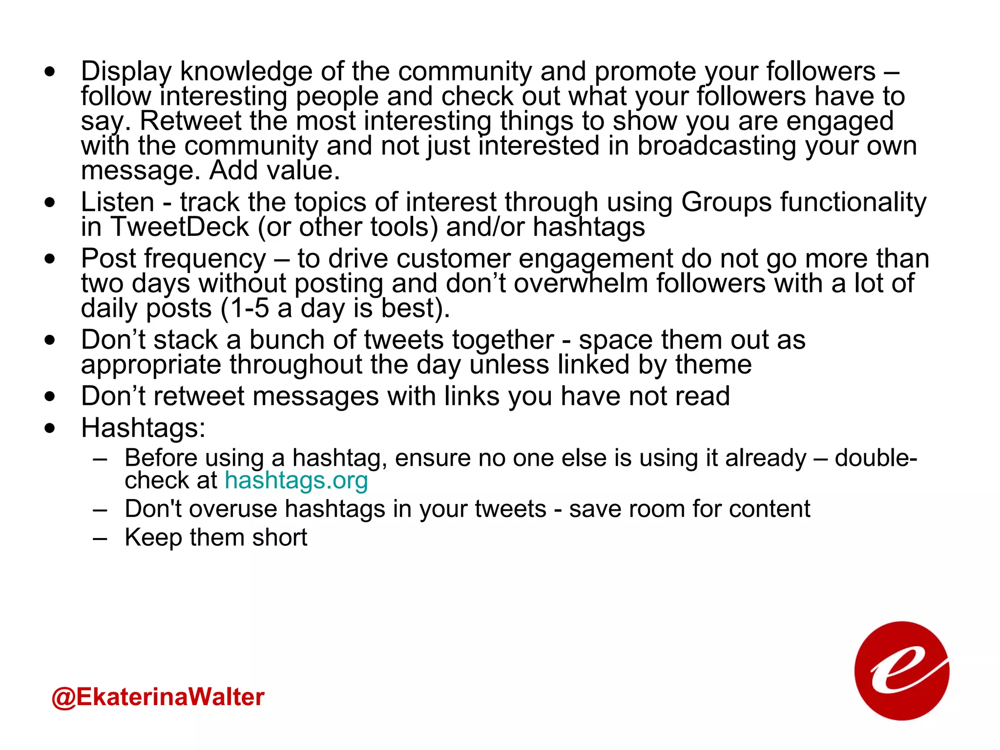 Display knowledge of the community and promote your followers – follow interesting people and check out what your followers have to say. Retweet the most interesting things to show you are engaged with the community and not just interested in broadcasting your own message. Add value.  Listen - track the topics of interest through using Groups functionality in TweetDeck (or other tools) and/or hashtags  Post frequency – to drive customer engagement do not go more than two days without posting and don’t overwhelm followers with a lot of daily posts (1-5 a day is best). Don’t stack a bunch of tweets together - space them out as appropriate throughout the day unless linked by theme Don’t retweet messages with links you have not read Hashtags: Before using a hashtag, ensure no one else is using it already – double-check at  hashtags.org Don't overuse hashtags in your tweets - save room for content Keep them short @EkaterinaWalter 