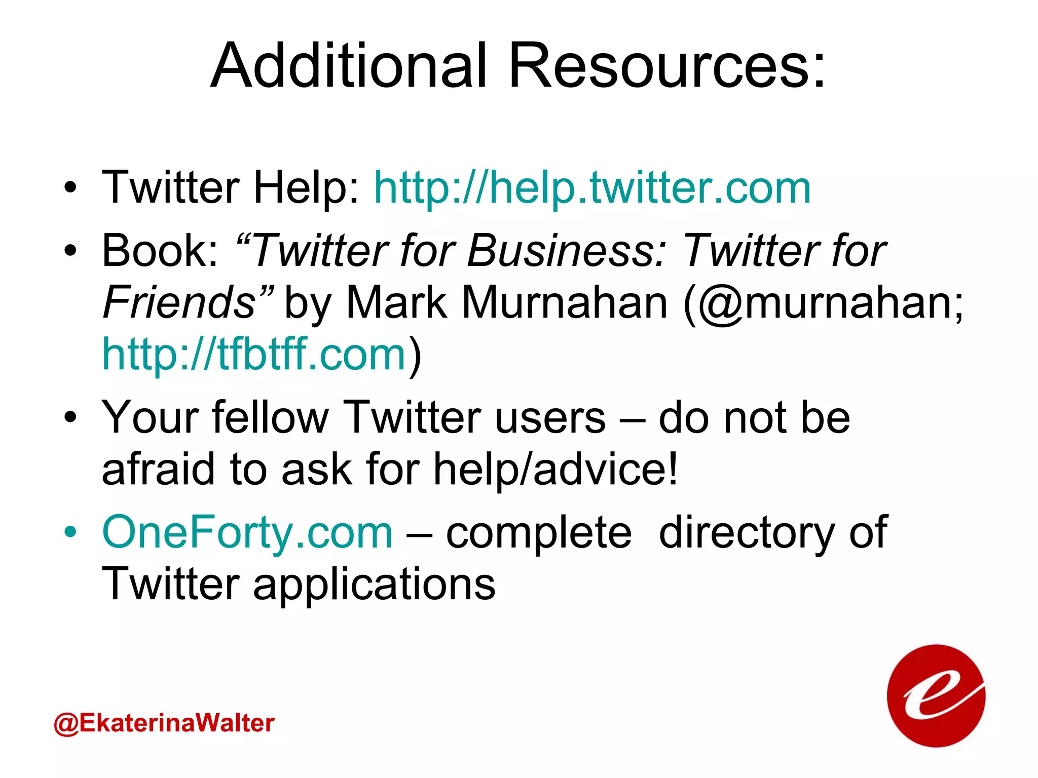 Additional Resources: Twitter Help:  http://help.twitter.com Book:  “Twitter for Business: Twitter for Friends”  by Mark Murnahan (@murnahan;  http:// tfbtff.com )  Your fellow Twitter users – do not be afraid to ask for help/advice! OneForty.com   – complete  directory of Twitter applications @EkaterinaWalter 
