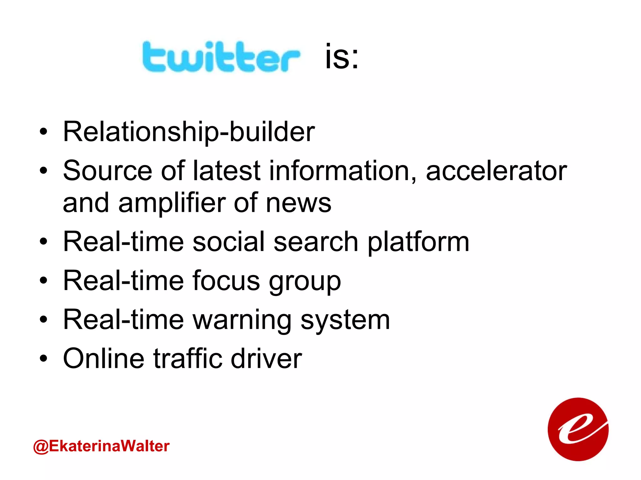 is:  Relationship-builder Source of latest information, accelerator and amplifier of news Real-time social search platform Real-time focus group Real-time warning system Online traffic driver @EkaterinaWalter 