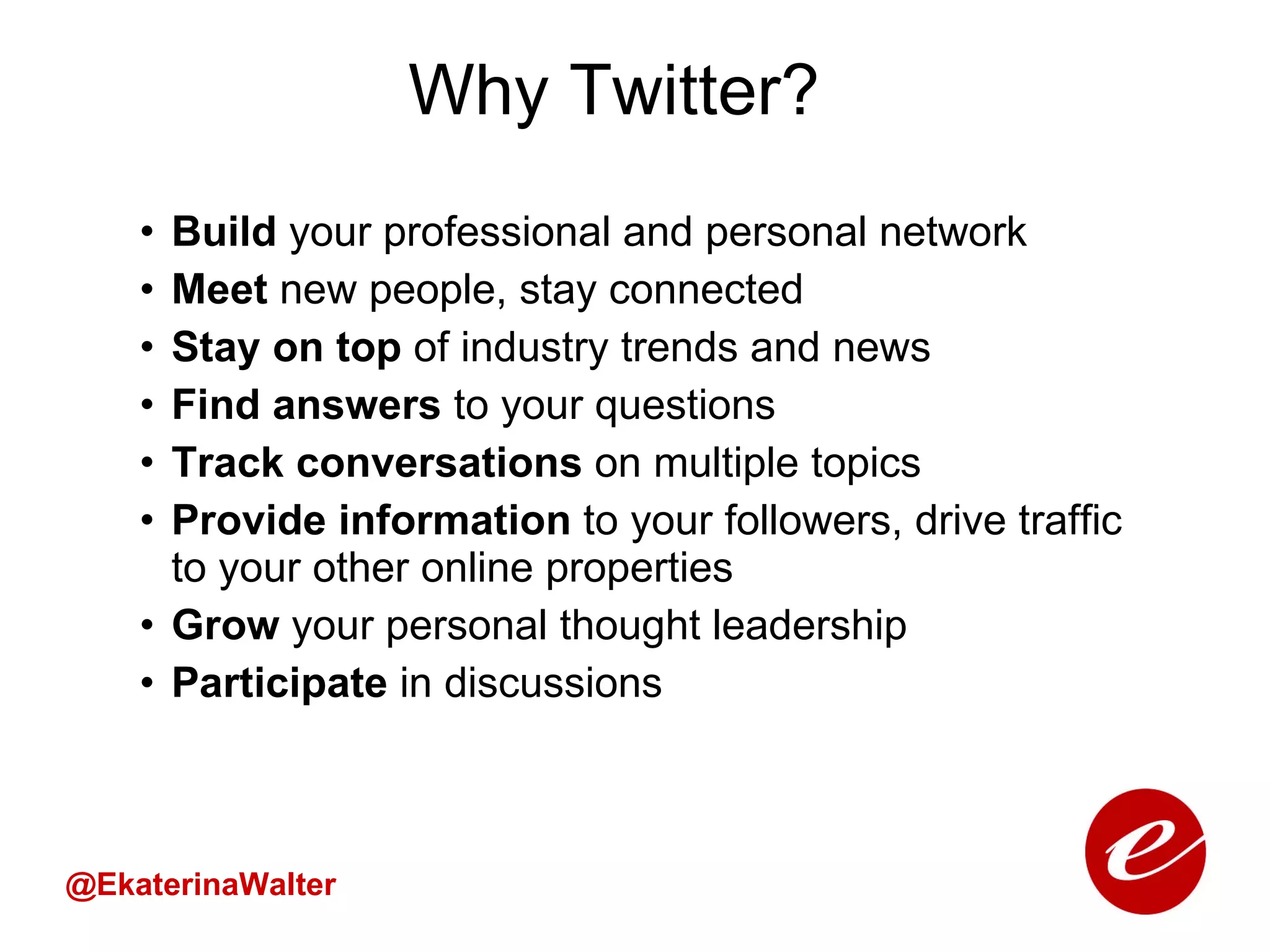 Why Twitter? Build  your professional and personal network Meet  new people, stay connected Stay on top  of industry trends and news Find answers  to your questions Track conversations  on multiple topics Provide information  to your followers, drive traffic to your other online properties Grow  your personal thought leadership Participate  in discussions @EkaterinaWalter 