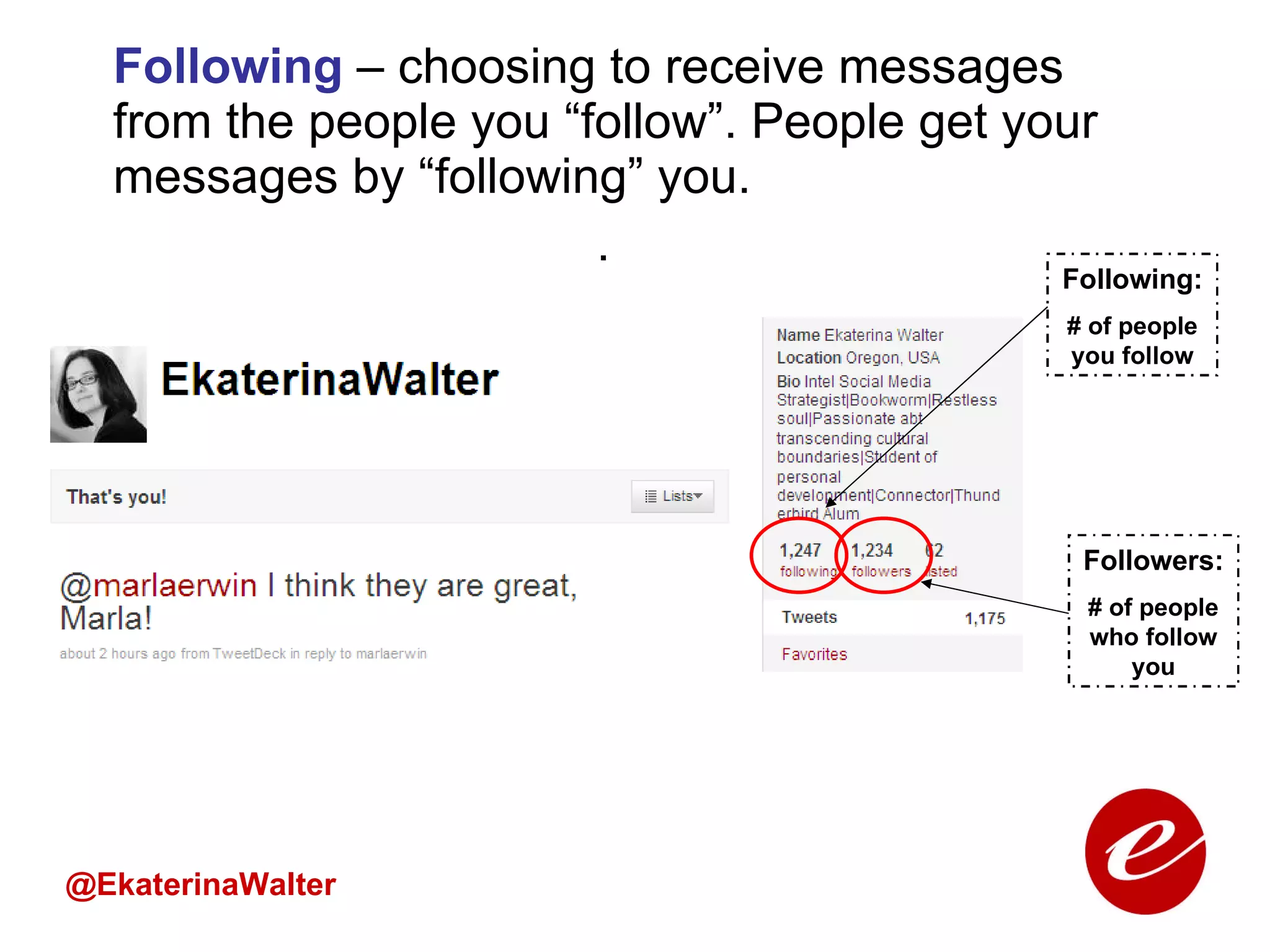 Following  – choosing to receive messages from the people you “follow”. People get your messages by “following” you.  . @EkaterinaWalter Following: # of people you follow Followers: # of people who follow you 