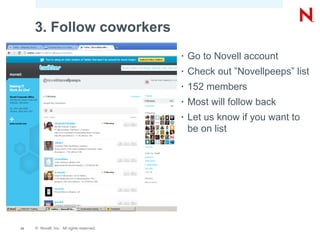 3. Follow coworkers
                                           •   Go to Novell account
                                           •   Check out ”Novellpeeps” list
                                           •   152 members
                                           •   Most will follow back
                                           •   Let us know if you want to
                                               be on list




13   © Novell, Inc. All rights reserved.
 