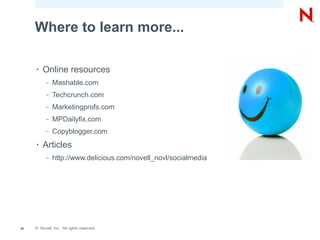 Where to learn more...

     •   Online resources
           –   Mashable.com
           –   Techcrunch.com
           –   Marketingprofs.com
           –   MPDailyfix.com
           –   Copyblogger.com
     •   Articles
           –   http://www.delicious.com/novell_novl/socialmedia




32   © Novell, Inc. All rights reserved.
 