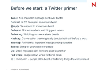 Before we start: a Twitter primer

    Tweet: 140 character message sent over Twitter
    Retweet or RT: To repeat someone's tweet
    @reply: To respond to someone's tweet
    Follower: Someone who is watching your tweets
    Following: Watching someone else's tweets
    Hashtag: Conversation theme typically denoted with a # before a word
    Tweetup: An informal in person meetup among twitterers
    Tweep: Slang for your people or peeps
    DM: Direct message sent from one user to another
    Fail whale: Image shown when Twitter is down
    OH: Overheard – people often tweet entertaining things they have heard



9   © Novell, Inc. All rights reserved.
 