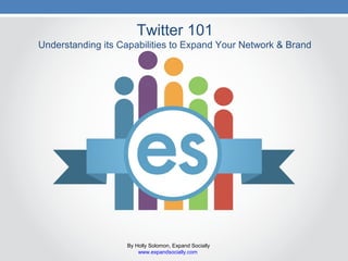 Twitter 101
Understanding its Capabilities to Expand Your Network & Brand
By Holly Solomon, Expand Socially
www.expandsocially.com
 