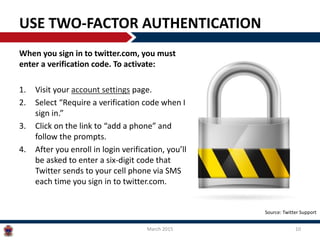 USE TWO-FACTOR AUTHENTICATION
When you sign in to twitter.com, you must
enter a verification code. To activate:
1. Visit your account settings page.
2. Select “Require a verification code when I
sign in.”
3. Click on the link to “add a phone” and
follow the prompts.
4. After you enroll in login verification, you’ll
be asked to enter a six-digit code that
Twitter sends to your cell phone via SMS
each time you sign in to twitter.com.
March 2015 10
Source: Twitter Support
 