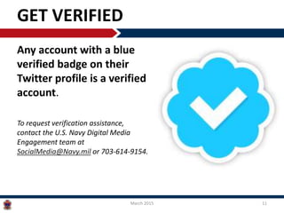 GET VERIFIED
Any account with a blue
verified badge on their
Twitter profile is a verified
account.
To request verification assistance,
contact the U.S. Navy Digital Media
Engagement team at
SocialMedia@Navy.mil or 703-614-9154.
March 2015 11
 