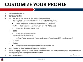 CUSTOMIZE YOUR PROFILE
1. Sign in to Twitter.com.
2. Go to your profile.
3. Click the Edit profile button to edit your account’s settings:
– Header photo (recommended dimensions are 1500x500 pixels)
• Select a dynamic image that represents your command.
– Profile photo (recommended dimensions are 400x400 pixels)
• Use your command seal or logo.
– Name
• Use your command’s name.
– Bio (maximum 160 characters)
• Official Twitter account of [Command name]. (Following and RTs ≠ endorsement)
– Location
– Website
• Use your command’s website or http://www.navy.mil
4. Click into any of these areas and make your changes.
5. When changing a profile or header photo, click the camera icon and select to Upload photo or Remove,
or simply drag and drop a photo into this section.
6. Click Save changes.
March 2015 3
Source: Twitter Support
 