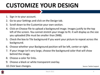 CUSTOMIZE YOUR DESIGN
1. Sign in to your account.
2. Go to your Settings and click on the Design tab.
3. Scroll down to the Customize your own section.
4. Click on Choose file to upload a background image. Images justify to the top
left of the screen. You cannot stretch your image to fit. It will display as the size
you uploaded (file must be smaller than 2MB).
5. Check the box to Tile background if you want your picture to repeat across the
background.
6. Choose whether your Background position will be left, center or right.
7. If your image isn't very large, choose the background color that will show
behind the image.
8. Choose a color for links.
9. Choose a black or white transparent overlay.
10.Click Save changes.
March 2015 4
Source: Twitter Support
 