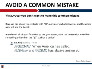 AVOID A COMMON MISTAKE
@NavyUser you don’t want to make this common mistake.
Because the above tweet starts with “@”, only users who follow you and the other
user will see the tweet.
In order for all of your followers to see your tweet, start the tweet with a word or
something other than the “@” such as a period:
March 2015 5
Source: Twitter Support
 