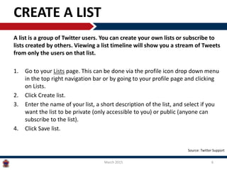 CREATE A LIST
A list is a group of Twitter users. You can create your own lists or subscribe to
lists created by others. Viewing a list timeline will show you a stream of Tweets
from only the users on that list.
1. Go to your Lists page. This can be done via the profile icon drop down menu
in the top right navigation bar or by going to your profile page and clicking
on Lists.
2. Click Create list.
3. Enter the name of your list, a short description of the list, and select if you
want the list to be private (only accessible to you) or public (anyone can
subscribe to the list).
4. Click Save list.
March 2015 6
Source: Twitter Support
 
