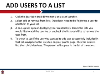 ADD USERS TO A LIST
1. Click the gear icon drop down menu on a user's profile.
2. Select add or remove from lists. (You don't need to be following a user to
add them to your list.)
3. A pop-up will appear displaying your created lists. Check the lists you
would like to add the user to, or uncheck the lists you'd like to remove the
user from.
4. To check to see if the user you wanted to add was successfully included in
that list, navigate to the Lists tab on your profile page. Click the desired
list, then click Members. The person will appear in the list of members.
March 2015 7
Source: Twitter Support
 