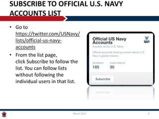 SUBSCRIBE TO OFFICIAL U.S. NAVY
ACCOUNTS LIST
• Go to
https://twitter.com/USNavy/
lists/official-us-navy-
accounts
• From the list page,
click Subscribe to follow the
list. You can follow lists
without following the
individual users in that list.
March 2015 8
 