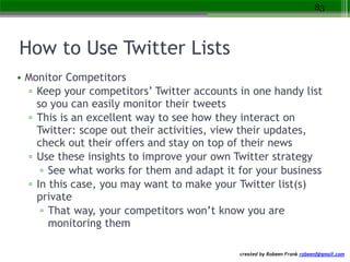 created by Robeen Frank robeenf@gmail.com
How to Use Twitter Lists
• Monitor Competitors
▫ Keep your competitors’ Twitter ...