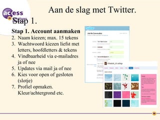 Aan de slag met Twitter.
Stap 1.
Stap 1. Account aanmaken
2. Naam kiezen; max. 15 tekens
3. Wachtwoord kiezen liefst met
   letters, hoofdletters & tekens
4. Vindbaarheid via e-mailadres
   ja of nee
5. Updates via mail ja of nee
6. Kies voor open of gesloten
   (slotje)
7. Profiel opmaken.
   Kleur/achtergrond etc.
 