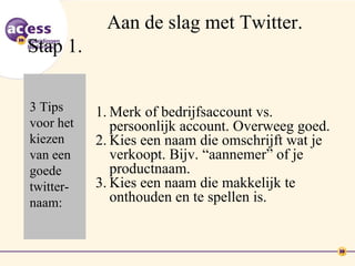 Aan de slag met Twitter.
Stap 1.

3 Tips     1. Merk of bedrijfsaccount vs.
voor het      persoonlijk account. Overweeg goed.
kiezen     2. Kies een naam die omschrijft wat je
van een       verkoopt. Bijv. “aannemer” of je
goede         productnaam.
twitter-   3. Kies een naam die makkelijk te
naam:         onthouden en te spellen is.
 