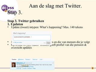 Aan de slag met Twitter.
Stap 3.
Stap 3. Twitter gebruiken
1. Updaten
• Update (tweet) intypen: What’s happening? Max. 140 tekens




• In je timeline zie je je eigen updates en die van mensen die je volgt
• Op avatar of (@)‘naam’ klikken geeft profiel van die persoon &
  overzicht updates
 
