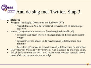 Aan de slag met Twitter. Stap 3.
2. Interactie
• Reageren met Reply. Doorsturen met ReTweet (RT).
        • Verschil tussen AutoReTweet (met retweetknop) en handmatige
           ReTweet
• Iemand (ver)noemen in een tweet: Mention (@writeaholic_nl)
        • @‘naam’ aan begin tweet: zien alleen mensen die jou én @‘naam’
           volgen
        • @‘naam’ ergens anders in de tweet: zien al je followers in hun
           timeline
        • Meerdere @‘namen’ in 1 tweet: zien al je followers in hun timeline
• DM = (Direct) Message = privé bericht. Kan alleen als de ander jou volgt.
• Bekijk je @mentions om (real time) te zien waar je wordt vermeld in een
    tweet. Ook van mensen die je niet volgt.
 