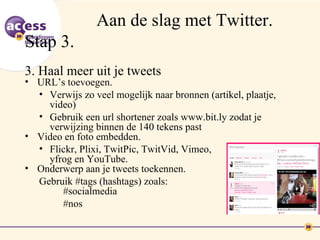 Aan de slag met Twitter.
Stap 3.
3. Haal meer uit je tweets
• URL’s toevoegen.
  • Verwijs zo veel mogelijk naar bronnen (artikel, plaatje,
    video)
  • Gebruik een url shortener zoals www.bit.ly zodat je
    verwijzing binnen de 140 tekens past
• Video en foto embedden.
  • Flickr, Plixi, TwitPic, TwitVid, Vimeo,
    yfrog en YouTube.
• Onderwerp aan je tweets toekennen.
  Gebruik #tags (hashtags) zoals:
       #socialmedia
       #nos
 