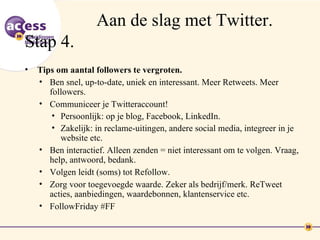 Aan de slag met Twitter.
Stap 4.
•   Tips om aantal followers te vergroten.
    • Ben snel, up-to-date, uniek en interessant. Meer Retweets. Meer
       followers.
    • Communiceer je Twitteraccount!
        • Persoonlijk: op je blog, Facebook, LinkedIn.
        • Zakelijk: in reclame-uitingen, andere social media, integreer in je
          website etc.
    • Ben interactief. Alleen zenden = niet interessant om te volgen. Vraag,
       help, antwoord, bedank.
    • Volgen leidt (soms) tot Refollow.
    • Zorg voor toegevoegde waarde. Zeker als bedrijf/merk. ReTweet
       acties, aanbiedingen, waardebonnen, klantenservice etc.
    • FollowFriday #FF
 