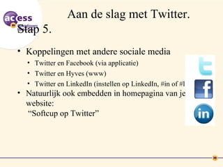 Aan de slag met Twitter.
Stap 5.
• Koppelingen met andere sociale media
  • Twitter en Facebook (via applicatie)
  • Twitter en Hyves (www)
  • Twitter en LinkedIn (instellen op LinkedIn, #in of #li)
• Natuurlijk ook embedden in homepagina van je
  website:
  “Softcup op Twitter”
 