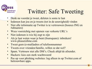 Twitter: Safe Tweeting
• Denk na voordat je tweet, deleten is soms te laat
• Iedereen kan jou en je tweets (tot in de eeuwigheid) vinden
• Niet alle informatie op Twitter is te vertrouwen (hoaxes ING en
  #abnamro)
• Wees voorzichtig met openen van verkorte URL’s
• Niet iedereen is wie hij zegt te zijn
• Als je laat weten waar je bent (foursquare): inbrekers!
  www.pleaserobme.com
• Tweet geen (e-mail)adres of telefoonnummer
• Tweets over vrienden/familie, willen ze dat wel?
• Spam. Vertrouw niet alle DM’s. Check altijd de afzender.
• Hackers: kies een sterk wachtwoord
• Pas op voor phishing websites: log alleen in op Twitter.com of
  betrouwbare apps.
 