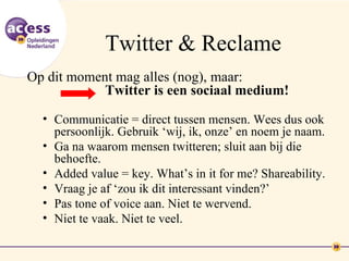 Twitter & Reclame
Op dit moment mag alles (nog), maar:
            Twitter is een sociaal medium!
  • Communicatie = direct tussen mensen. Wees dus ook
    persoonlijk. Gebruik ‘wij, ik, onze’ en noem je naam.
  • Ga na waarom mensen twitteren; sluit aan bij die
    behoefte.
  • Added value = key. What’s in it for me? Shareability.
  • Vraag je af ‘zou ik dit interessant vinden?’
  • Pas tone of voice aan. Niet te wervend.
  • Niet te vaak. Niet te veel.
 