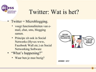 Twitter: Wat is het?
• Twitter = Microblogging.
  • voegt functionaliteiten van e-
    mail, chat, sms, blogging
    samen.
  • Principe zit ook in Social
    Networks (Hyves www,
    Facebook Wall etc.) en Social
    Networking Software
• “What’s happening?”
  • Waar ben je mee bezig?
 
