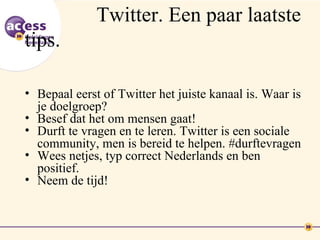 Twitter. Een paar laatste
tips.

• Bepaal eerst of Twitter het juiste kanaal is. Waar is
  je doelgroep?
• Besef dat het om mensen gaat!
• Durft te vragen en te leren. Twitter is een sociale
  community, men is bereid te helpen. #durftevragen
• Wees netjes, typ correct Nederlands en ben
  positief.
• Neem de tijd!
 