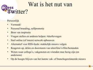 Wat is het nut van
Twitter?
Persoonlijk
• Vermaak!
•   Personal branding, zelfpromotie
•   Bron van inspiratie
•   Vragen stellen en anderen helpen: #durftevragen
•   Snel online (of intern) netwerk opbouwen
•   Alternatief voor RSS-feeds: makkelijk nieuws volgen
•   Reageren op, delen en doorsturen van tekst/foto’s/film/bestanden
•   Weten waar collega’s, vakgenoten en vrienden mee bezig zijn (en
    andersom)
•   Op de hoogte blijven van het laatste vak- of branchegerelateerde nieuws
 