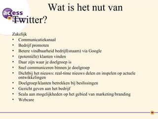 Wat is het nut van
Twitter?
Zakelijk
• Communicatiekanaal
• Bedrijf promoten
• Betere vindbaarheid bedrijf(snaam) via Google
• (potentiële) klanten vinden
• Daar zijn waar je doelgroep is
• Snel communiceren binnen je doelgroep
• Dichtbij het nieuws: real-time nieuws delen en inspelen op actuele
   ontwikkelingen
• Doelgroep/klanten betrekken bij beslissingen
• Gezicht geven aan het bedrijf
• Scala aan mogelijkheden op het gebied van marketing/branding
• Webcare
 