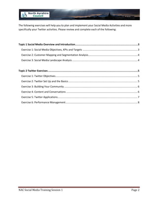 The following exercises will help you to plan and implement your Social Media Activities and more
specifically your Twitter activities. Please review and complete each of the following:




Topic 1 Social Media Overview and Introduction.................................................................................3
   Exercise 1: Social Media Objectives, KPIs and Targets ............................................................................. 3
   Exercise 2: Customer Mapping and Segmentation Analysis ..................................................................... 4
   Exercise 3: Social Media Landscape Analysis ............................................................................................ 4


Topic 2 Twitter Exercises ....................................................................................................................5
   Exercise 1: Twitter Objectives ................................................................................................................... 5
   Exercise 2: Twitter Set Up and the Basics ................................................................................................. 5
   Exercise 3: Building Your Community ....................................................................................................... 6
   Exercise 4: Content and Conversations .................................................................................................... 6
   Exercise 5: Twitter Applications ................................................................................................................ 7
   Exercise 6: Performance Management ..................................................................................................... 8




NAC Social Media Training Session 1                                                                                                          Page 2
 