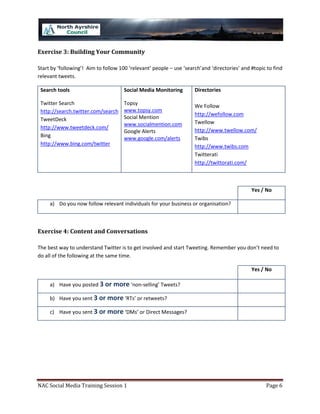 Exercise 3: Building Your Community

Start by ‘following’! Aim to follow 100 ‘relevant’ people – use ‘search’and ‘directories’ and #topic to find
relevant tweets.

 Search tools                         Social Media Monitoring        Directories

 Twitter Search                       Topsy                          We Follow
 http://search.twitter.com/search     www.topsy.com
                                                                     http://wefollow.com
 TweetDeck                            Social Mention
                                      www.socialmention.com          Twellow
 http://www.tweetdeck.com/                                           http://www.twellow.com/
                                      Google Alerts
 Bing                                 www.google.com/alerts          Twibs
 http://www.bing.com/twitter                                         http://www.twibs.com
                                                                     Twitterati
                                                                     http://twittorati.com/



                                                                                              Yes / No

     a) Do you now follow relevant individuals for your business or organisation?



Exercise 4: Content and Conversations

The best way to understand Twitter is to get involved and start Tweeting. Remember you don’t need to
do all of the following at the same time.

                                                                                              Yes / No

     a) Have you posted 3 or more ‘non-selling’ Tweets?

     b) Have you sent 3 or more ‘RTs’ or retweets?

     c) Have you sent 3 or more ‘DMs’ or Direct Messages?




NAC Social Media Training Session 1                                                                 Page 6
 