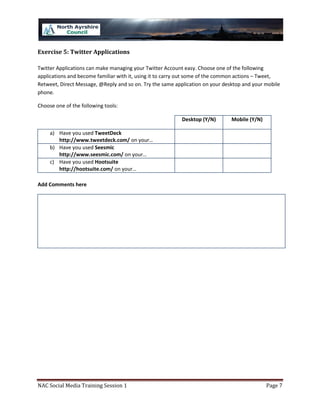 Exercise 5: Twitter Applications

Twitter Applications can make managing your Twitter Account easy. Choose one of the following
applications and become familiar with it, using it to carry out some of the common actions – Tweet,
Retweet, Direct Message, @Reply and so on. Try the same application on your desktop and your mobile
phone.

Choose one of the following tools:

                                                          Desktop (Y/N)        Mobile (Y/N)

     a) Have you used TweetDeck
        http://www.tweetdeck.com/ on your…
     b) Have you used Seesmic
        http://www.seesmic.com/ on your…
     c) Have you used Hootsuite
        http://hootsuite.com/ on your…

Add Comments here




NAC Social Media Training Session 1                                                           Page 7
 