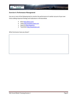 Exercise 6: Performance Management

Use one or more of the following tools to monitor the performance of a twitter account of your own
choice adding important findings and implications in the box below.

                   Klout http://klout.com/
                   Topsy http://analytics.topsy.com
                   Export.ly http://export.ly
                   TweetStats http://tweetstats.com


What Conclusions have you drawn?




NAC Social Media Training Session 1                                                            Page 8
 