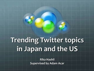 Trending Twitter topics
in Japan and the US
Rika Hashii
Supervised by Adam Acar

 